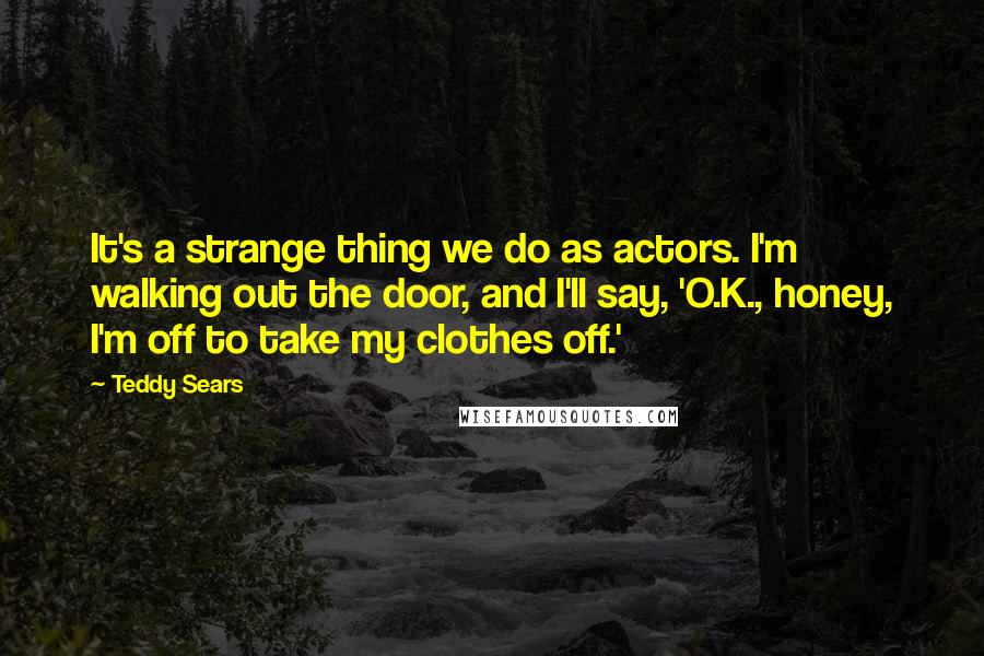 Teddy Sears Quotes: It's a strange thing we do as actors. I'm walking out the door, and I'll say, 'O.K., honey, I'm off to take my clothes off.'