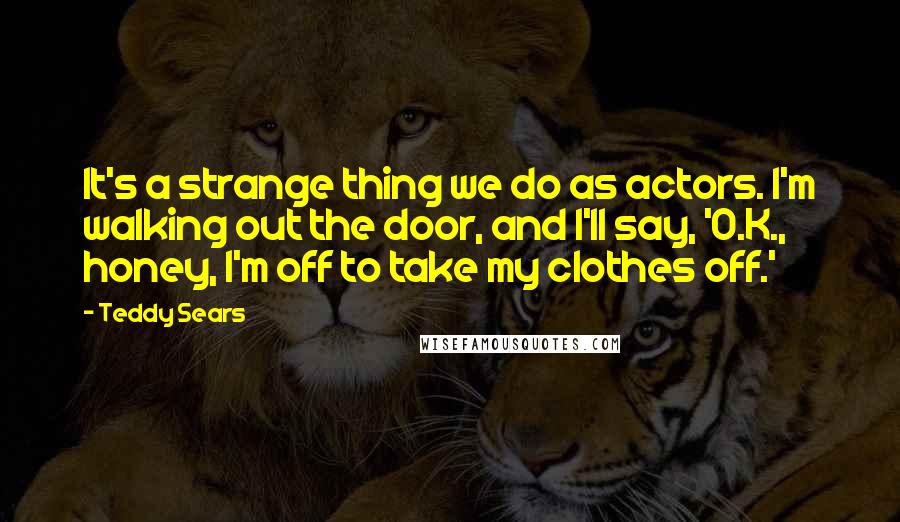 Teddy Sears Quotes: It's a strange thing we do as actors. I'm walking out the door, and I'll say, 'O.K., honey, I'm off to take my clothes off.'