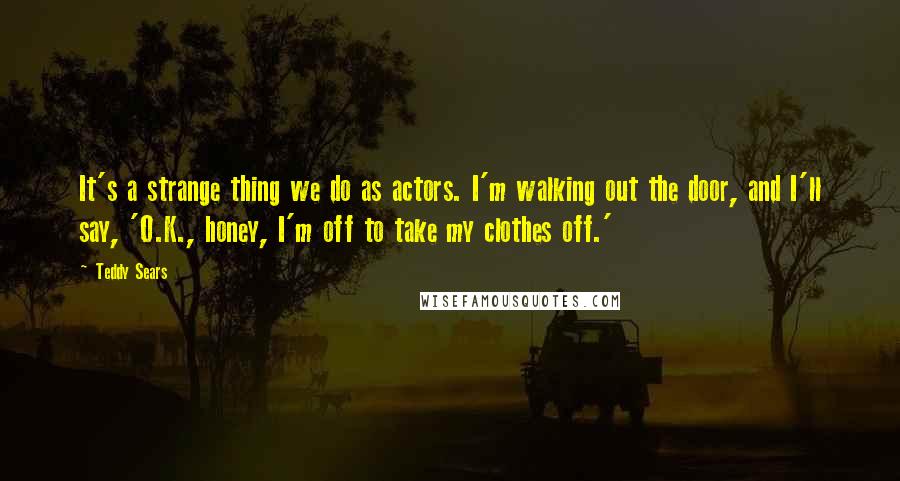 Teddy Sears Quotes: It's a strange thing we do as actors. I'm walking out the door, and I'll say, 'O.K., honey, I'm off to take my clothes off.'