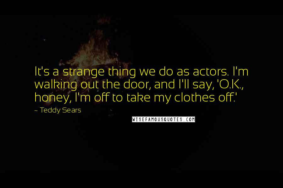 Teddy Sears Quotes: It's a strange thing we do as actors. I'm walking out the door, and I'll say, 'O.K., honey, I'm off to take my clothes off.'