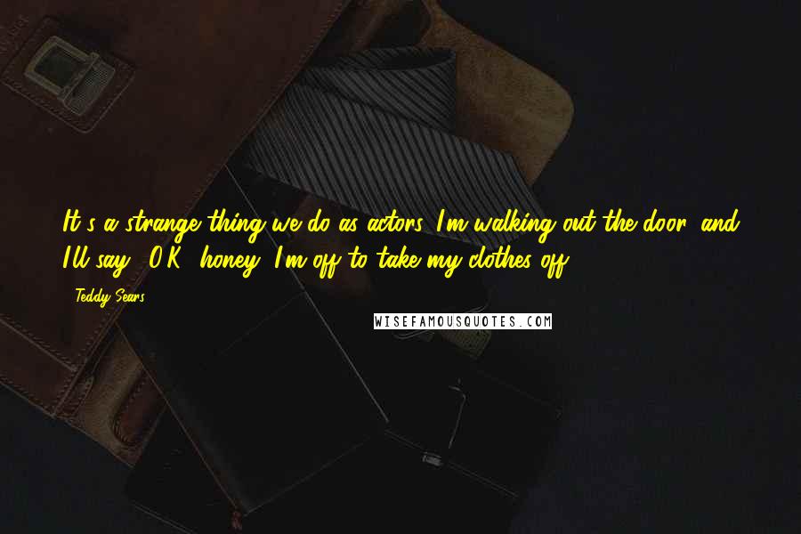 Teddy Sears Quotes: It's a strange thing we do as actors. I'm walking out the door, and I'll say, 'O.K., honey, I'm off to take my clothes off.'