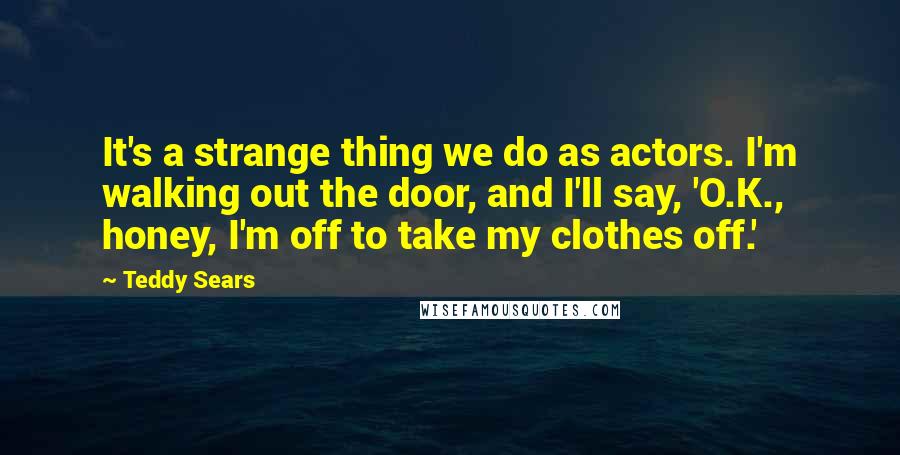 Teddy Sears Quotes: It's a strange thing we do as actors. I'm walking out the door, and I'll say, 'O.K., honey, I'm off to take my clothes off.'