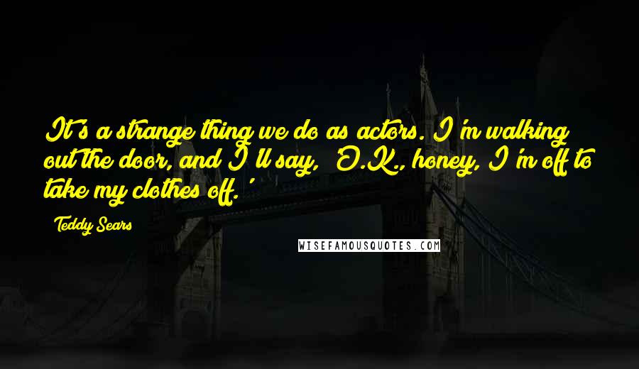 Teddy Sears Quotes: It's a strange thing we do as actors. I'm walking out the door, and I'll say, 'O.K., honey, I'm off to take my clothes off.'