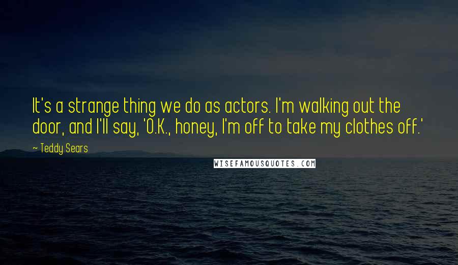 Teddy Sears Quotes: It's a strange thing we do as actors. I'm walking out the door, and I'll say, 'O.K., honey, I'm off to take my clothes off.'