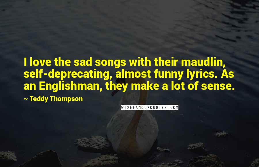 Teddy Thompson Quotes: I love the sad songs with their maudlin, self-deprecating, almost funny lyrics. As an Englishman, they make a lot of sense.