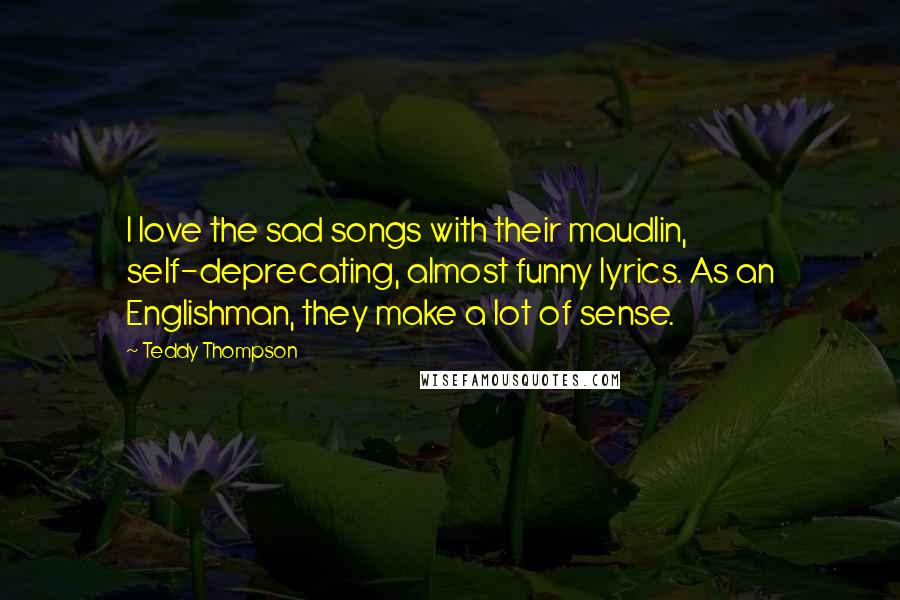 Teddy Thompson Quotes: I love the sad songs with their maudlin, self-deprecating, almost funny lyrics. As an Englishman, they make a lot of sense.