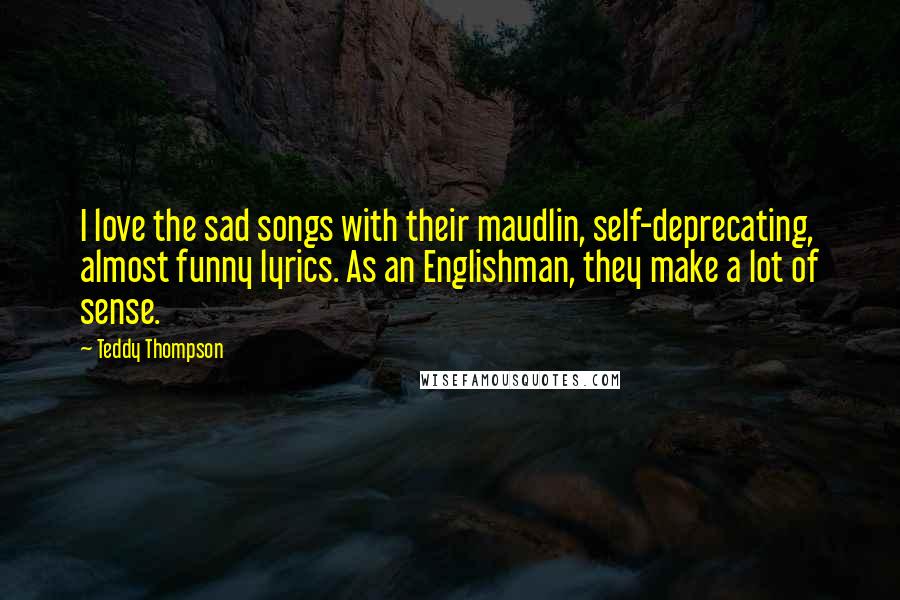 Teddy Thompson Quotes: I love the sad songs with their maudlin, self-deprecating, almost funny lyrics. As an Englishman, they make a lot of sense.