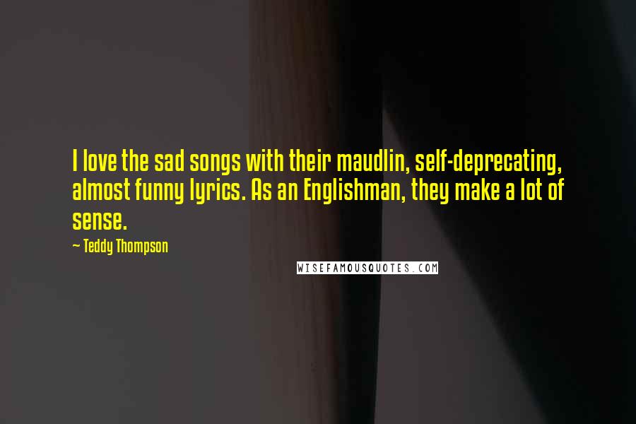 Teddy Thompson Quotes: I love the sad songs with their maudlin, self-deprecating, almost funny lyrics. As an Englishman, they make a lot of sense.