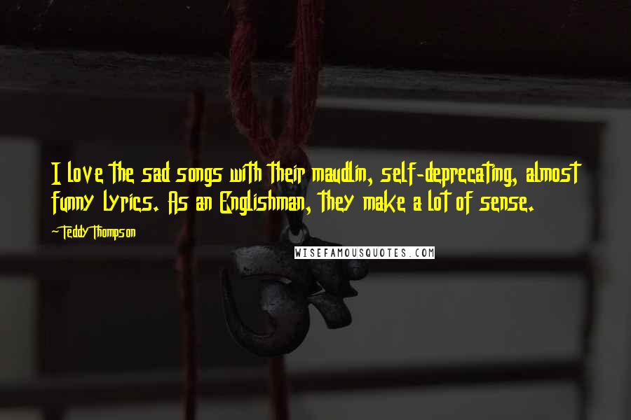 Teddy Thompson Quotes: I love the sad songs with their maudlin, self-deprecating, almost funny lyrics. As an Englishman, they make a lot of sense.