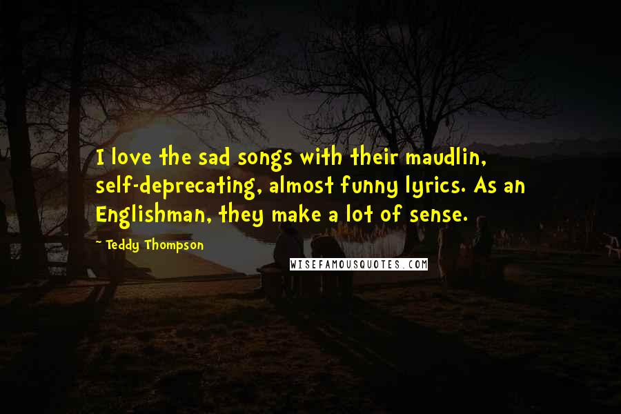 Teddy Thompson Quotes: I love the sad songs with their maudlin, self-deprecating, almost funny lyrics. As an Englishman, they make a lot of sense.
