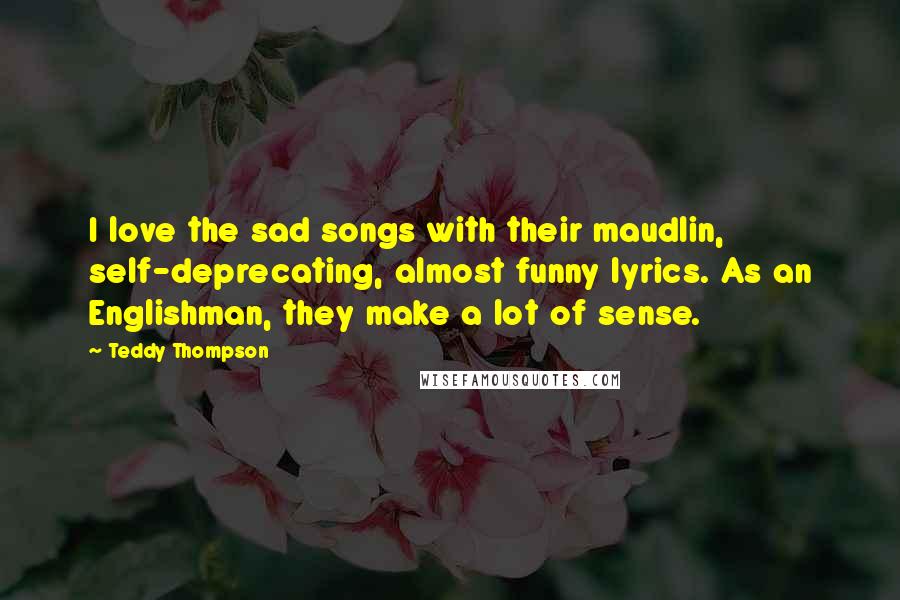 Teddy Thompson Quotes: I love the sad songs with their maudlin, self-deprecating, almost funny lyrics. As an Englishman, they make a lot of sense.