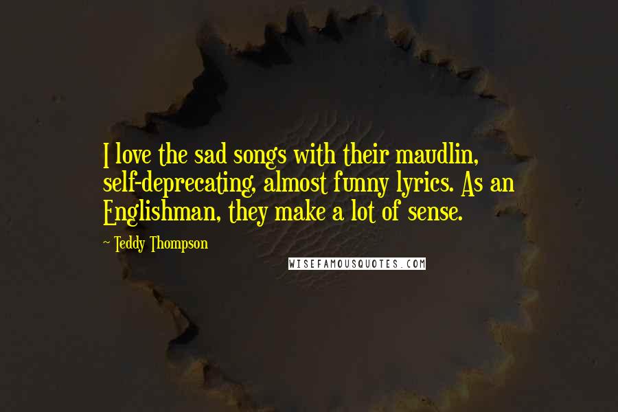 Teddy Thompson Quotes: I love the sad songs with their maudlin, self-deprecating, almost funny lyrics. As an Englishman, they make a lot of sense.