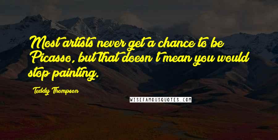 Teddy Thompson Quotes: Most artists never get a chance to be Picasso, but that doesn't mean you would stop painting.