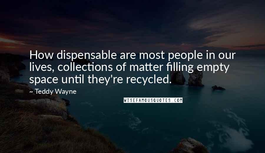 Teddy Wayne Quotes: How dispensable are most people in our lives, collections of matter filling empty space until they're recycled.