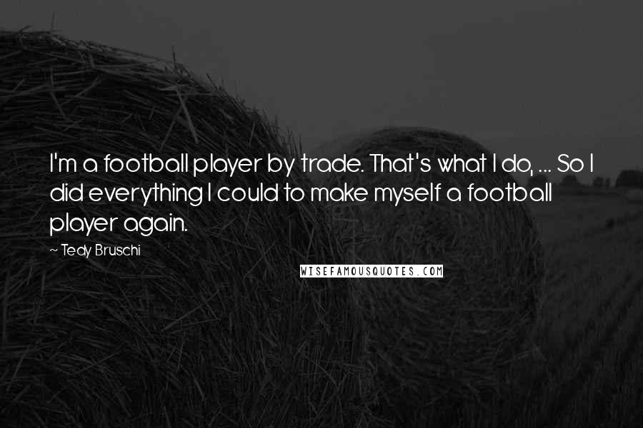 Tedy Bruschi Quotes: I'm a football player by trade. That's what I do, ... So I did everything I could to make myself a football player again.