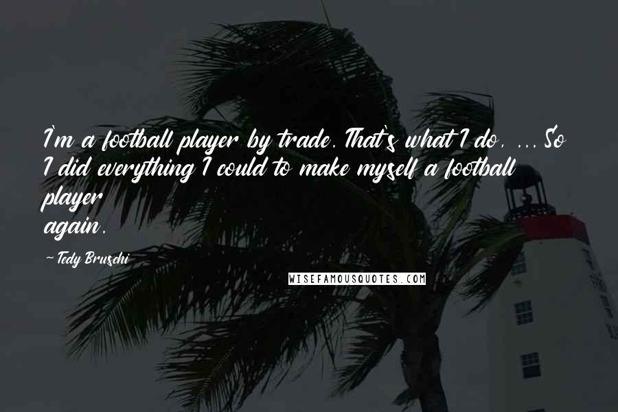 Tedy Bruschi Quotes: I'm a football player by trade. That's what I do, ... So I did everything I could to make myself a football player again.