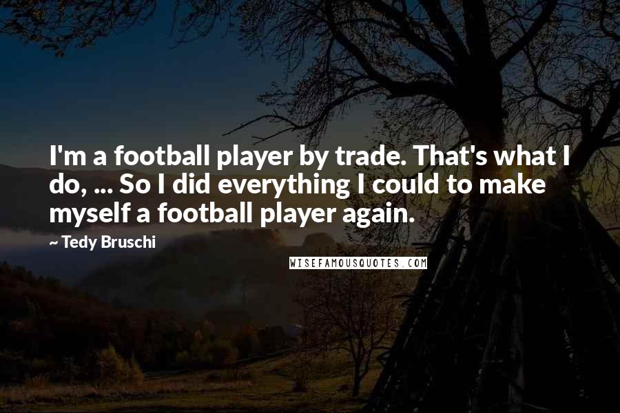 Tedy Bruschi Quotes: I'm a football player by trade. That's what I do, ... So I did everything I could to make myself a football player again.