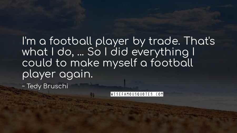 Tedy Bruschi Quotes: I'm a football player by trade. That's what I do, ... So I did everything I could to make myself a football player again.