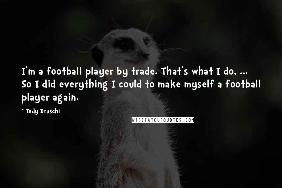 Tedy Bruschi Quotes: I'm a football player by trade. That's what I do, ... So I did everything I could to make myself a football player again.