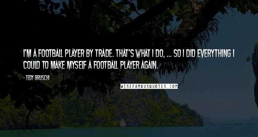 Tedy Bruschi Quotes: I'm a football player by trade. That's what I do, ... So I did everything I could to make myself a football player again.