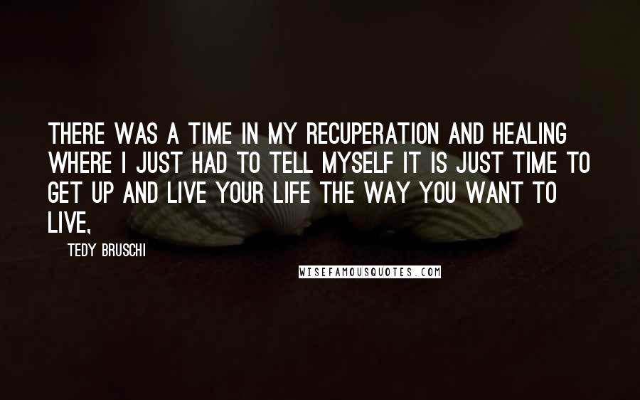Tedy Bruschi Quotes: There was a time in my recuperation and healing where I just had to tell myself it is just time to get up and live your life the way you want to live,