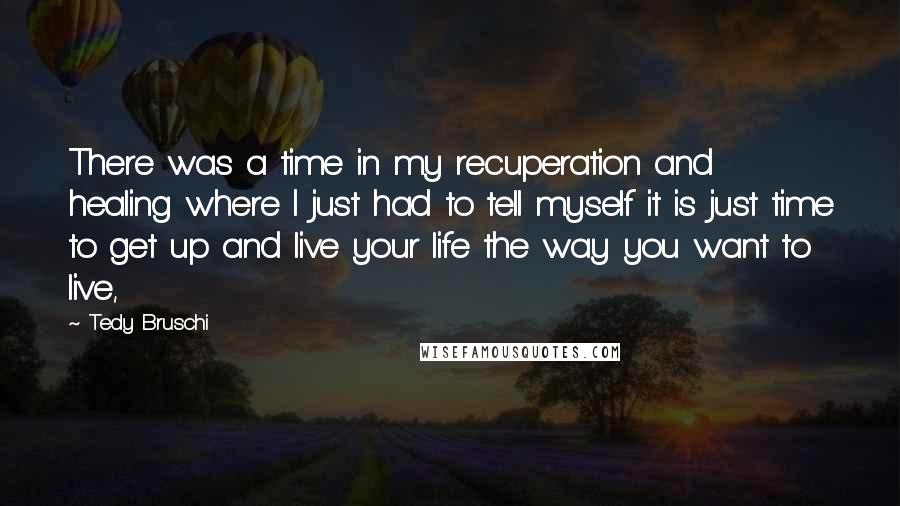 Tedy Bruschi Quotes: There was a time in my recuperation and healing where I just had to tell myself it is just time to get up and live your life the way you want to live,