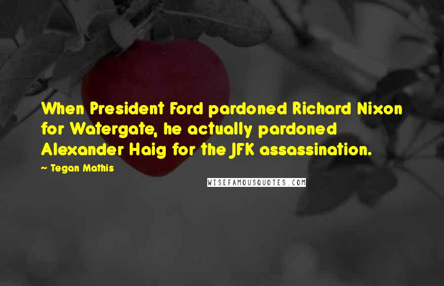 Tegan Mathis Quotes: When President Ford pardoned Richard Nixon for Watergate, he actually pardoned Alexander Haig for the JFK assassination.