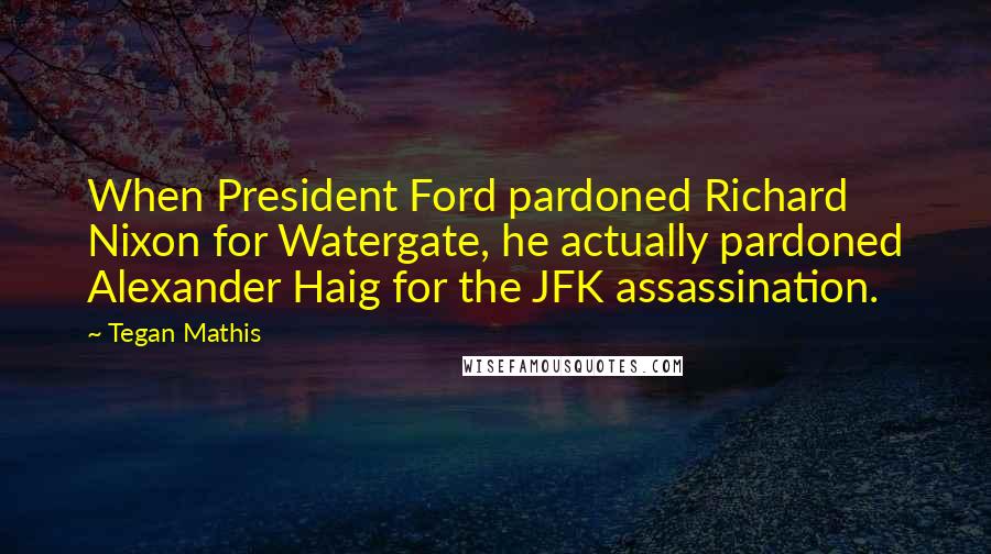 Tegan Mathis Quotes: When President Ford pardoned Richard Nixon for Watergate, he actually pardoned Alexander Haig for the JFK assassination.
