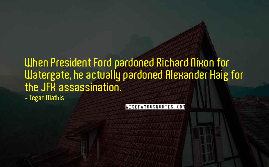 Tegan Mathis Quotes: When President Ford pardoned Richard Nixon for Watergate, he actually pardoned Alexander Haig for the JFK assassination.