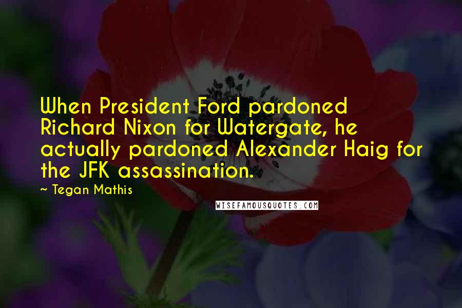 Tegan Mathis Quotes: When President Ford pardoned Richard Nixon for Watergate, he actually pardoned Alexander Haig for the JFK assassination.