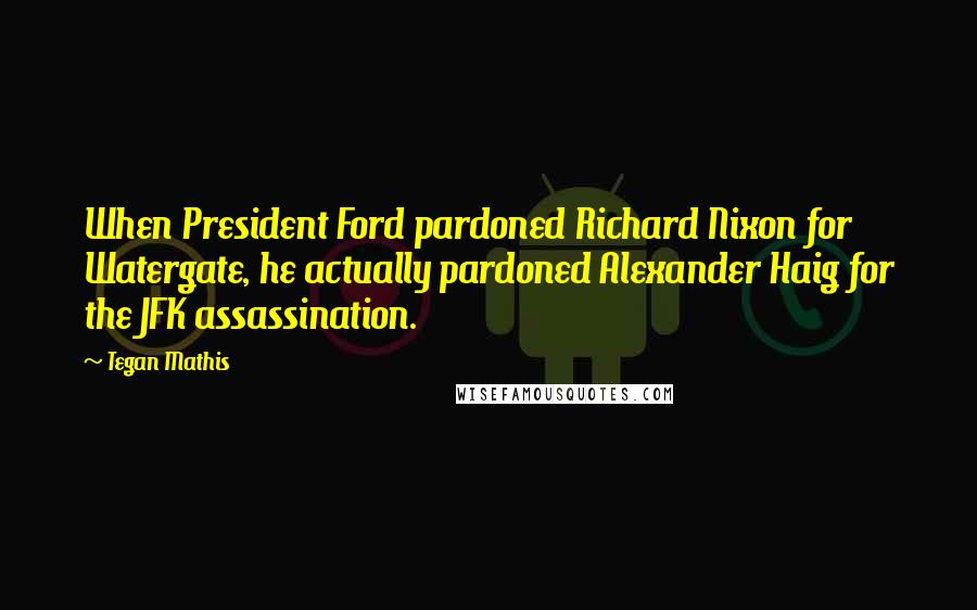 Tegan Mathis Quotes: When President Ford pardoned Richard Nixon for Watergate, he actually pardoned Alexander Haig for the JFK assassination.