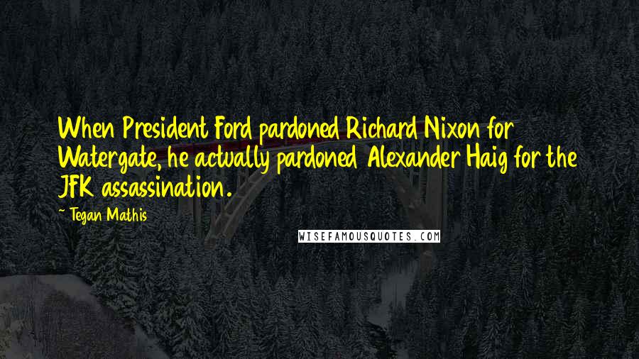 Tegan Mathis Quotes: When President Ford pardoned Richard Nixon for Watergate, he actually pardoned Alexander Haig for the JFK assassination.