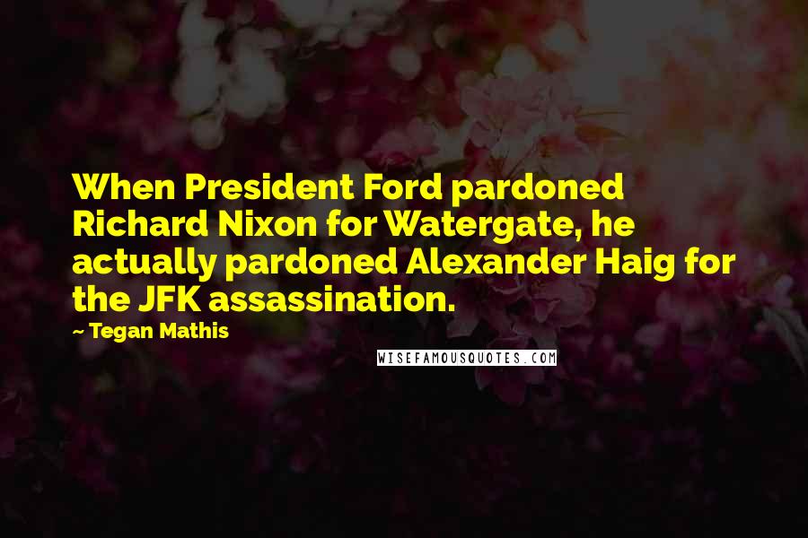 Tegan Mathis Quotes: When President Ford pardoned Richard Nixon for Watergate, he actually pardoned Alexander Haig for the JFK assassination.