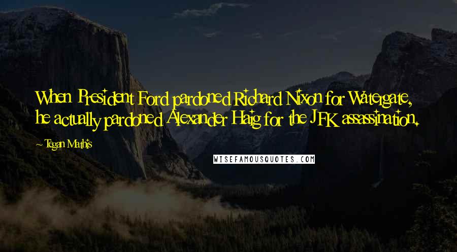 Tegan Mathis Quotes: When President Ford pardoned Richard Nixon for Watergate, he actually pardoned Alexander Haig for the JFK assassination.