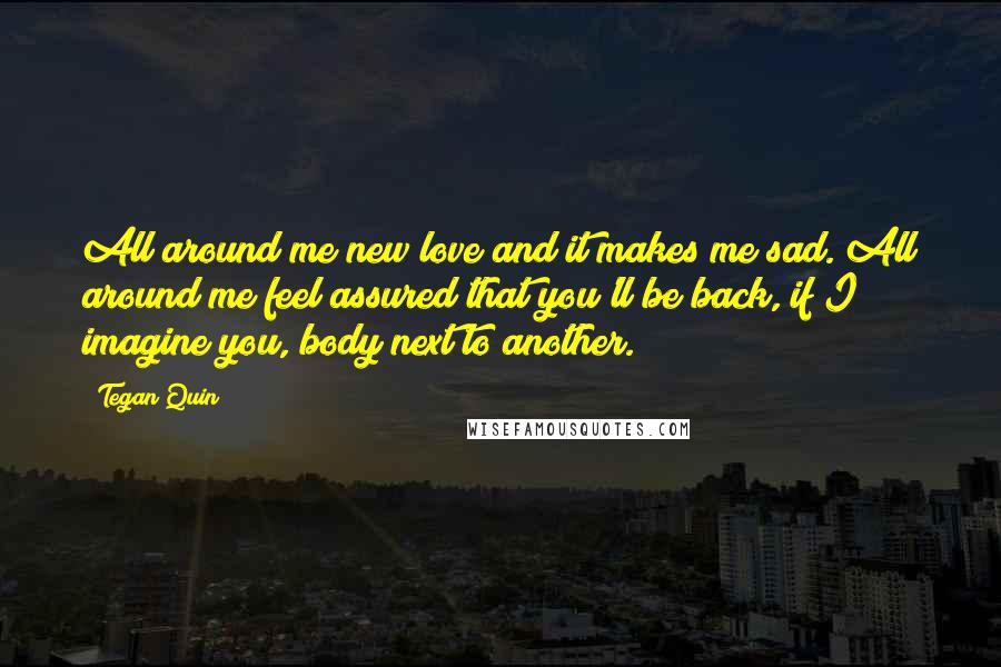 Tegan Quin Quotes: All around me new love and it makes me sad. All around me feel assured that you'll be back, if I imagine you, body next to another.