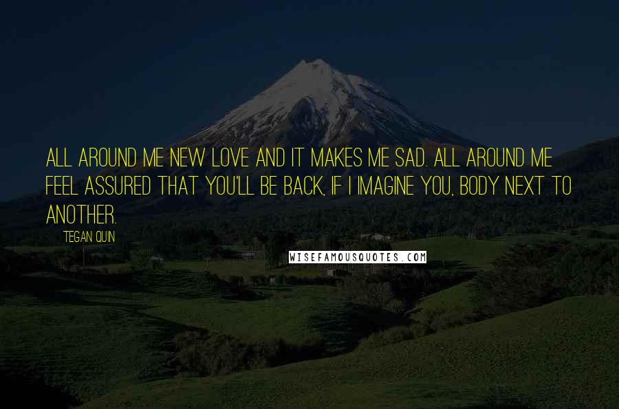 Tegan Quin Quotes: All around me new love and it makes me sad. All around me feel assured that you'll be back, if I imagine you, body next to another.