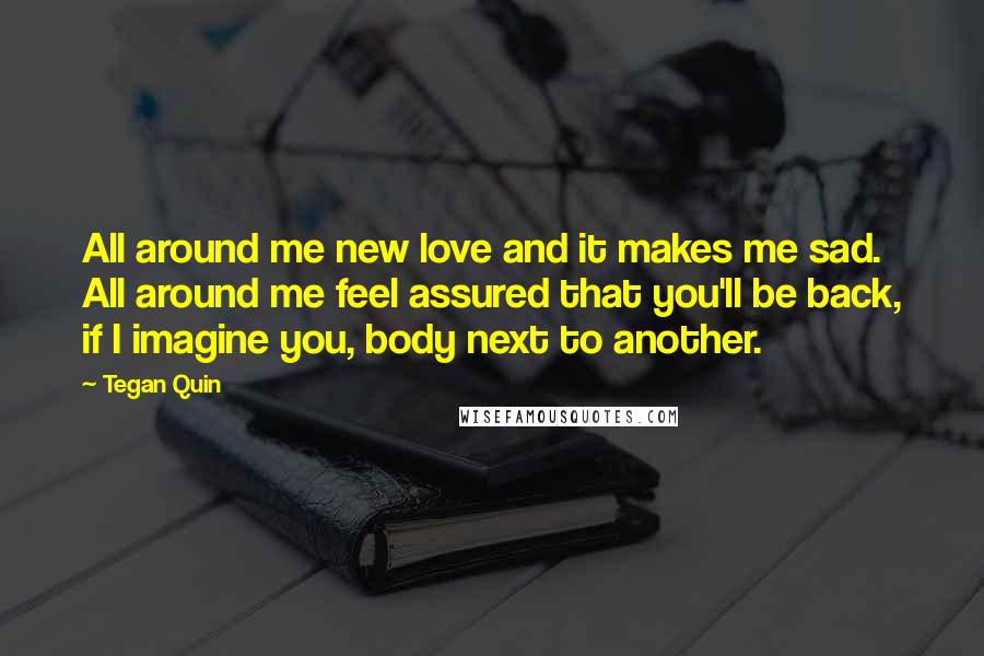 Tegan Quin Quotes: All around me new love and it makes me sad. All around me feel assured that you'll be back, if I imagine you, body next to another.