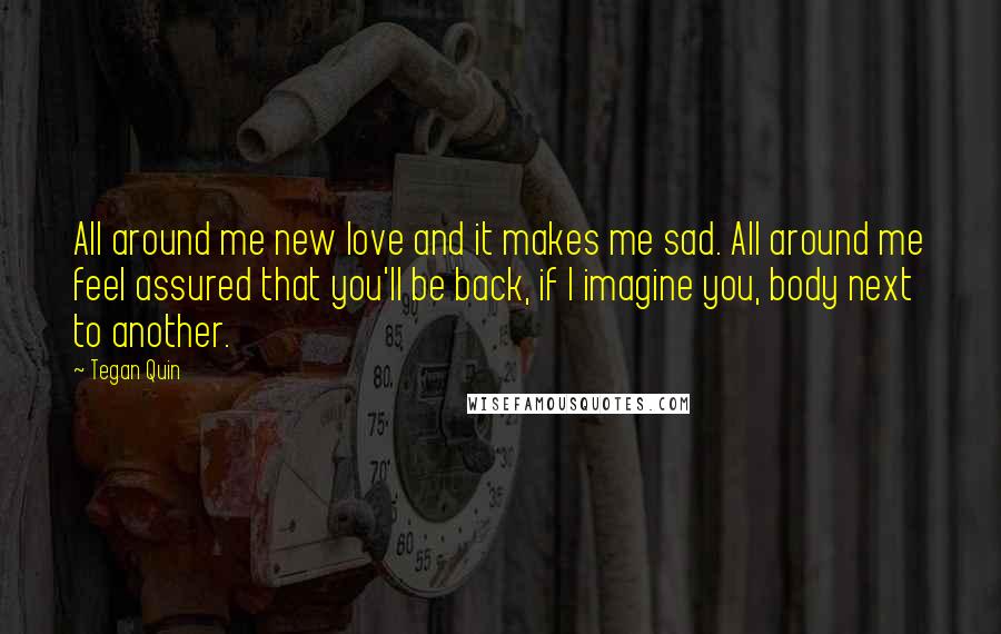 Tegan Quin Quotes: All around me new love and it makes me sad. All around me feel assured that you'll be back, if I imagine you, body next to another.