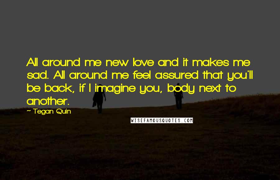 Tegan Quin Quotes: All around me new love and it makes me sad. All around me feel assured that you'll be back, if I imagine you, body next to another.