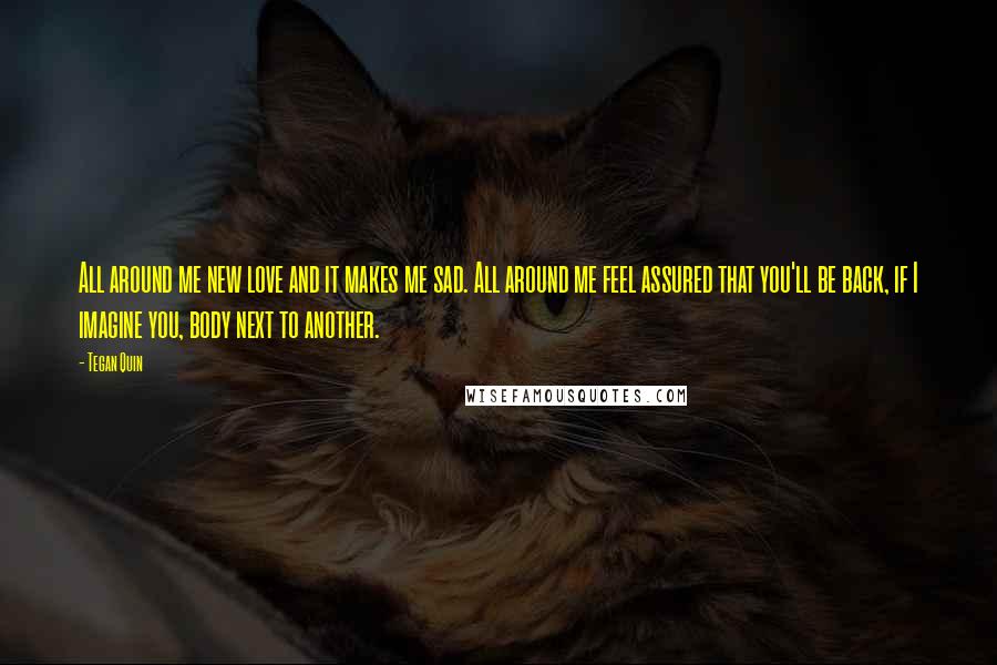 Tegan Quin Quotes: All around me new love and it makes me sad. All around me feel assured that you'll be back, if I imagine you, body next to another.