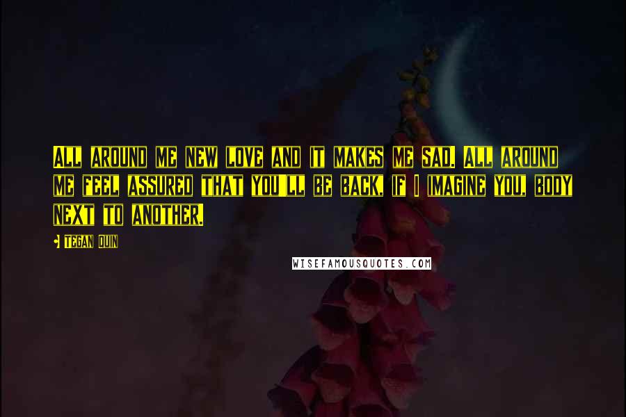 Tegan Quin Quotes: All around me new love and it makes me sad. All around me feel assured that you'll be back, if I imagine you, body next to another.