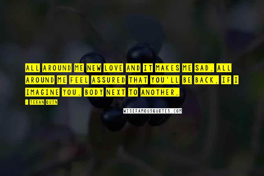 Tegan Quin Quotes: All around me new love and it makes me sad. All around me feel assured that you'll be back, if I imagine you, body next to another.