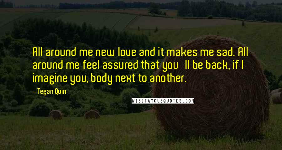 Tegan Quin Quotes: All around me new love and it makes me sad. All around me feel assured that you'll be back, if I imagine you, body next to another.