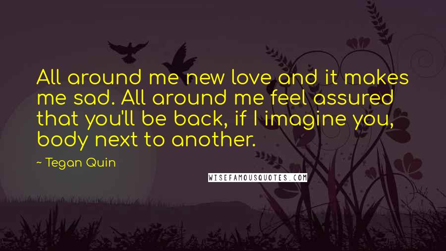 Tegan Quin Quotes: All around me new love and it makes me sad. All around me feel assured that you'll be back, if I imagine you, body next to another.