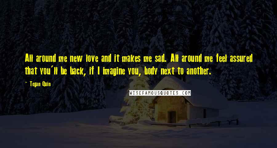 Tegan Quin Quotes: All around me new love and it makes me sad. All around me feel assured that you'll be back, if I imagine you, body next to another.