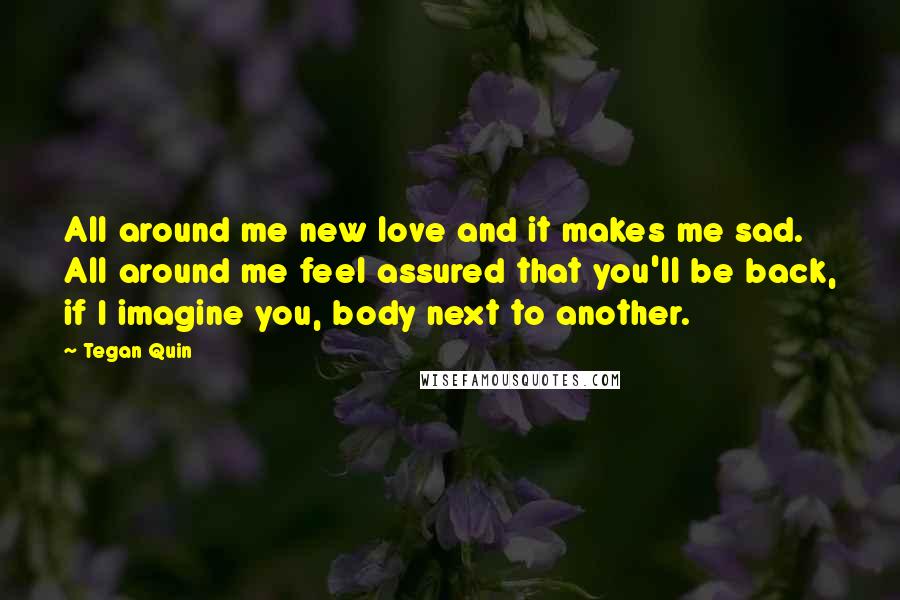 Tegan Quin Quotes: All around me new love and it makes me sad. All around me feel assured that you'll be back, if I imagine you, body next to another.