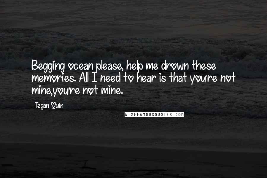 Tegan Quin Quotes: Begging ocean please, help me drown these memories. All I need to hear is that you're not mine,you're not mine.