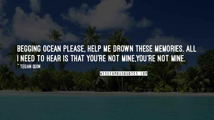 Tegan Quin Quotes: Begging ocean please, help me drown these memories. All I need to hear is that you're not mine,you're not mine.