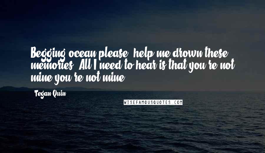 Tegan Quin Quotes: Begging ocean please, help me drown these memories. All I need to hear is that you're not mine,you're not mine.