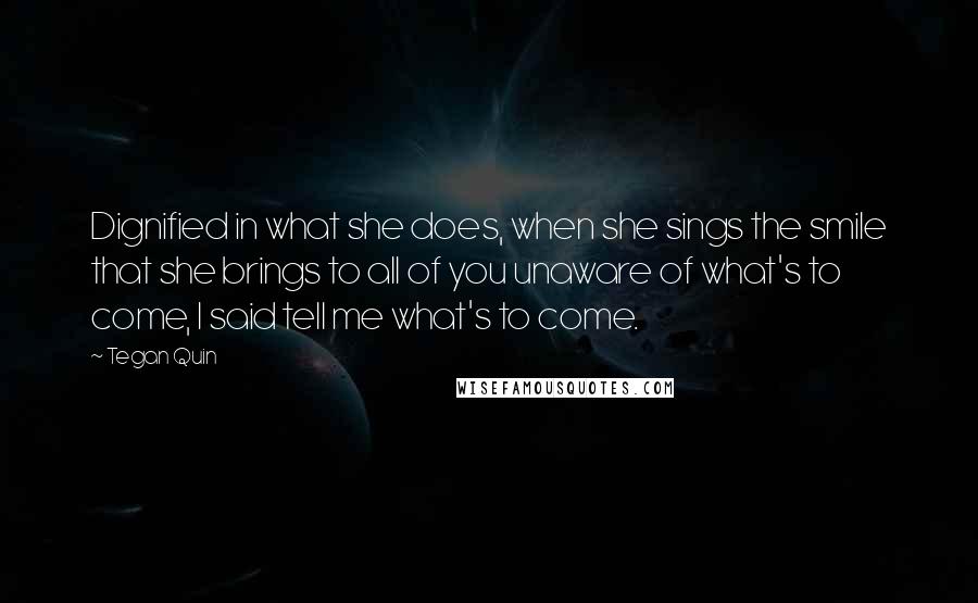 Tegan Quin Quotes: Dignified in what she does, when she sings the smile that she brings to all of you unaware of what's to come, I said tell me what's to come.